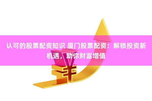 认可的股票配资知识 厦门股票配资：解锁投资新机遇，助你财富增值